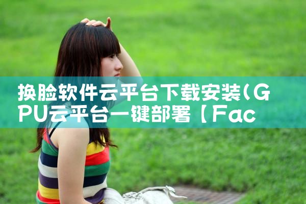 换脸软件云平台下载安装|杏吧